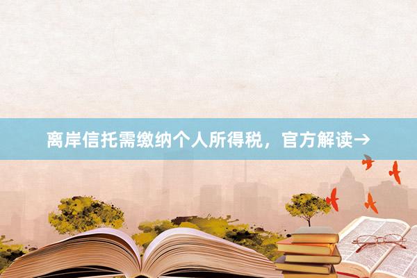 离岸信托需缴纳个人所得税，官方解读→