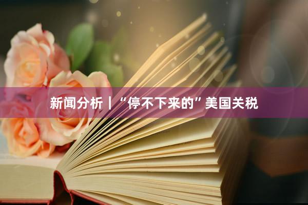 新闻分析｜“停不下来的”美国关税