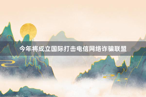 今年将成立国际打击电信网络诈骗联盟