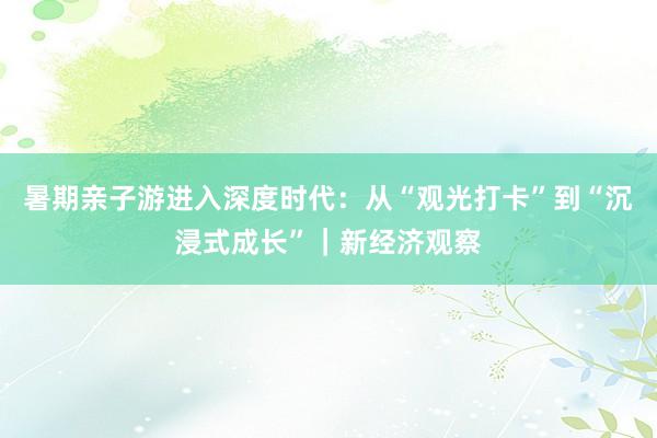 暑期亲子游进入深度时代：从“观光打卡”到“沉浸式成长”｜新经济观察