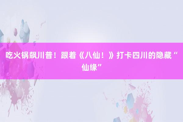 吃火锅飙川普！跟着《八仙！》打卡四川的隐藏“仙缘”