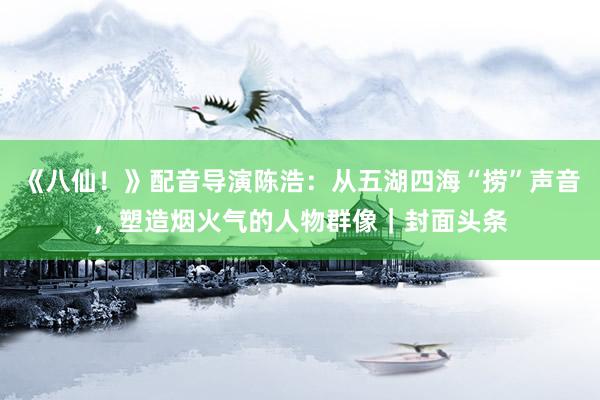 《八仙！》配音导演陈浩：从五湖四海“捞”声音，塑造烟火气的人物群像｜封面头条