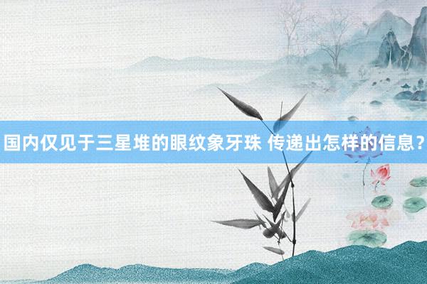 国内仅见于三星堆的眼纹象牙珠 传递出怎样的信息？