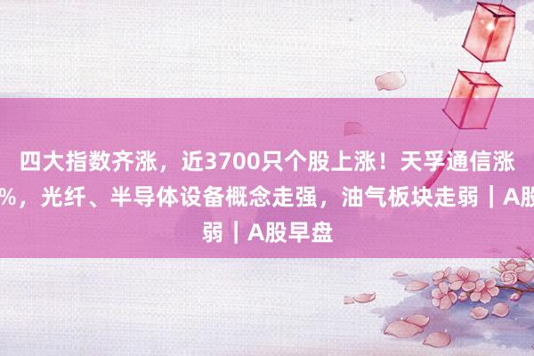 四大指数齐涨，近3700只个股上涨！天孚通信涨超10%，光纤、半导体设备概念走强，油气板块走弱｜A股早盘