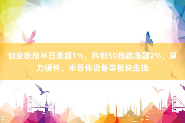 创业板指半日涨超1%，科创50指数涨超2%，算力硬件、半导体设备等板块走强