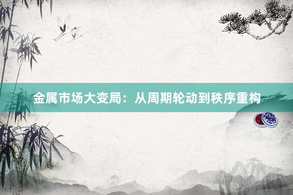 金属市场大变局：从周期轮动到秩序重构
