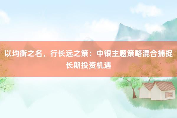 以均衡之名，行长远之策：中银主题策略混合捕捉长期投资机遇