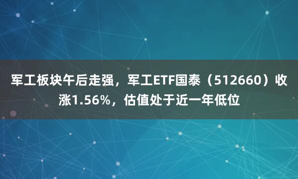 军工板块午后走强，军工ETF国泰（512660）收涨1.56%，估值处于近一年低位
