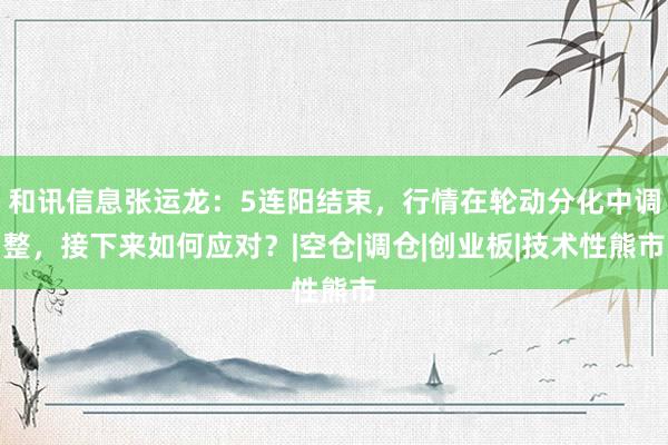 和讯信息张运龙：5连阳结束，行情在轮动分化中调整，接下来如何应对？|空仓|调仓|创业板|技术性熊市
