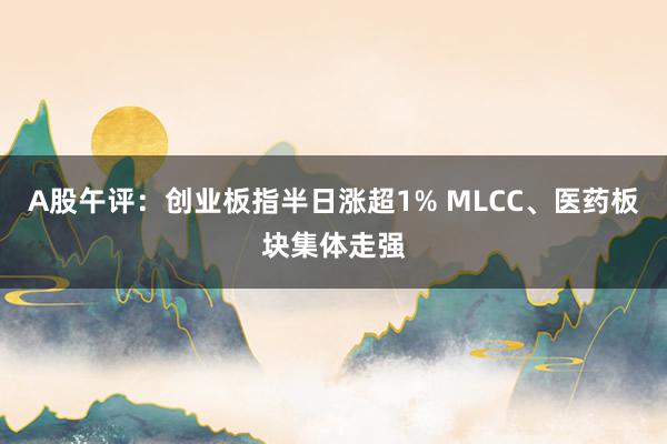 A股午评：创业板指半日涨超1% MLCC、医药板块集体走强