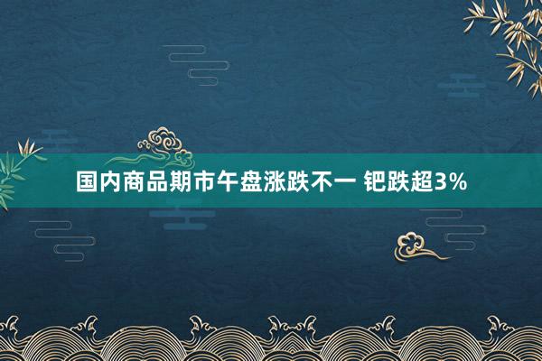 国内商品期市午盘涨跌不一 钯跌超3%