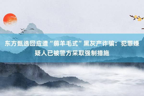 东方甄选回应遭“薅羊毛式”黑灰产诈骗：犯罪嫌疑人已被警方采取强制措施