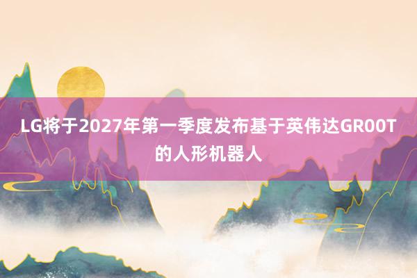 LG将于2027年第一季度发布基于英伟达GR00T的人形机器人