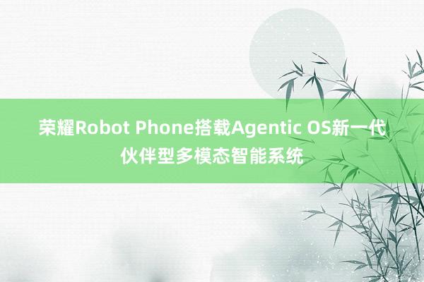 荣耀Robot Phone搭载Agentic OS新一代伙伴型多模态智能系统