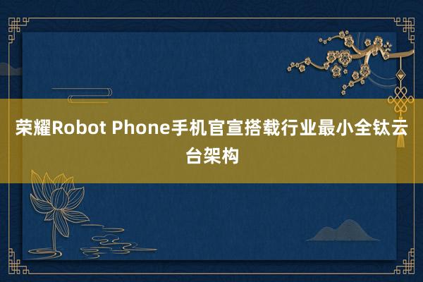 荣耀Robot Phone手机官宣搭载行业最小全钛云台架构
