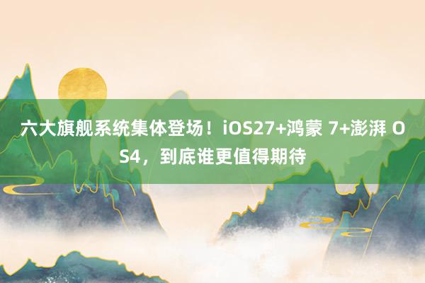 六大旗舰系统集体登场！iOS27+鸿蒙 7+澎湃 OS4，到底谁更值得期待