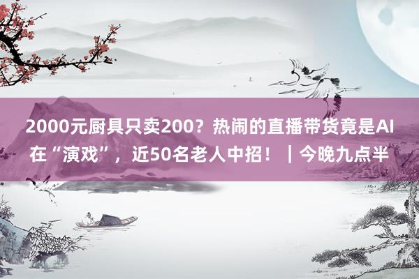 2000元厨具只卖200？热闹的直播带货竟是AI在“演戏”，近50名老人中招！｜今晚九点半