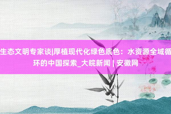 生态文明专家谈|厚植现代化绿色底色：水资源全域循环的中国探索_大皖新闻 | 安徽网