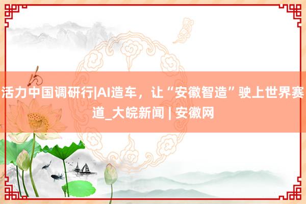 活力中国调研行|AI造车，让“安徽智造”驶上世界赛道_大皖新闻 | 安徽网