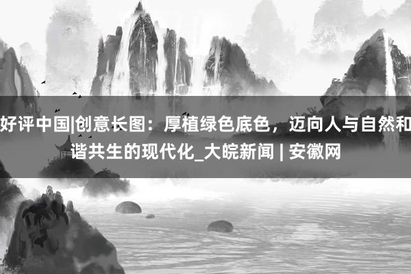 好评中国|创意长图：厚植绿色底色，迈向人与自然和谐共生的现代化_大皖新闻 | 安徽网