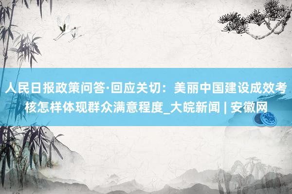 人民日报政策问答·回应关切：美丽中国建设成效考核怎样体现群众满意程度_大皖新闻 | 安徽网