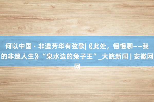 何以中国 · 非遗芳华有弦歌|《此处，慢慢聊——我的非遗人生》“泉水边的兔子王”_大皖新闻 | 安徽网