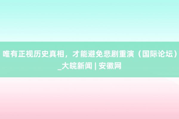 唯有正视历史真相，才能避免悲剧重演（国际论坛）_大皖新闻 | 安徽网