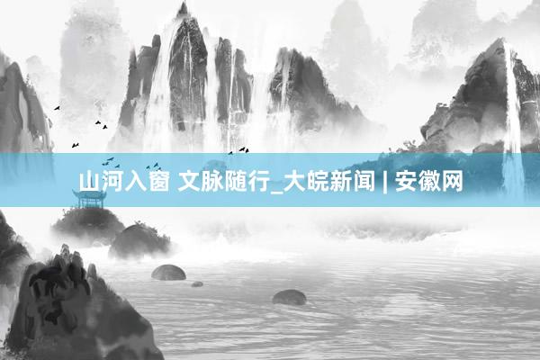 山河入窗 文脉随行_大皖新闻 | 安徽网