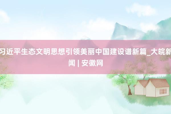 习近平生态文明思想引领美丽中国建设谱新篇_大皖新闻 | 安徽网