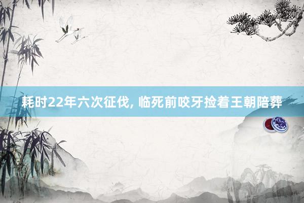 耗时22年六次征伐, 临死前咬牙捡着王朝陪葬