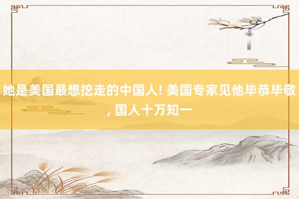 她是美国最想挖走的中国人! 美国专家见他毕恭毕敬, 国人十万知一