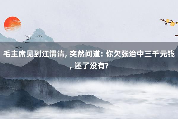 毛主席见到江渭清, 突然问道: 你欠张治中三千元钱, 还了没有?