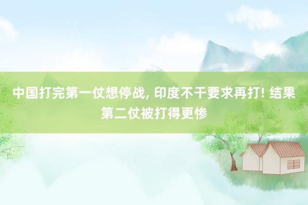 中国打完第一仗想停战, 印度不干要求再打! 结果第二仗被打得更惨