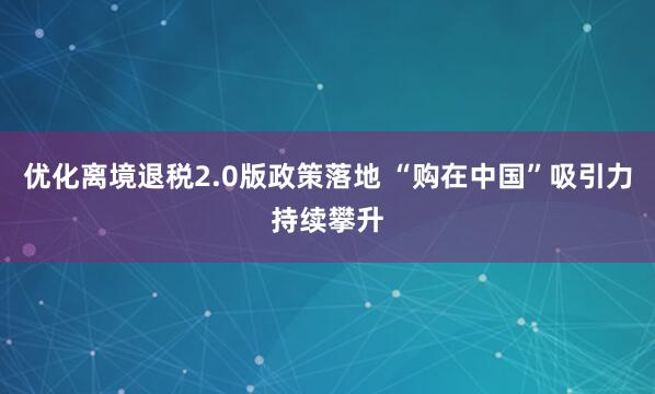 优化离境退税2.0版政策落地 “购在中国”吸引力持续攀升