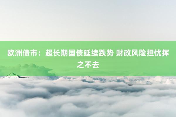 欧洲债市：超长期国债延续跌势 财政风险担忧挥之不去