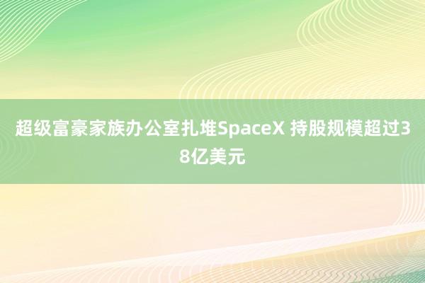 超级富豪家族办公室扎堆SpaceX 持股规模超过38亿美元