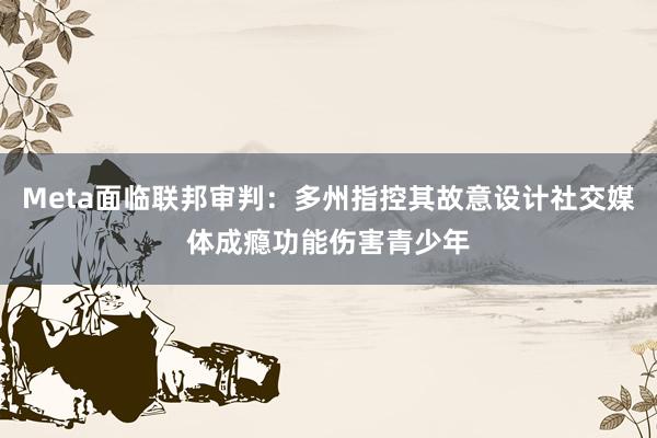 Meta面临联邦审判：多州指控其故意设计社交媒体成瘾功能伤害青少年