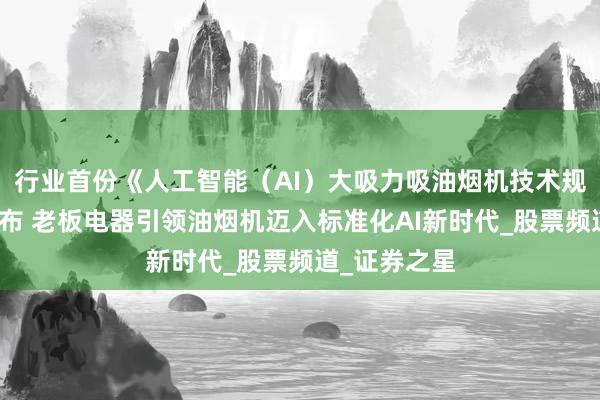 行业首份《人工智能（AI）大吸力吸油烟机技术规范》正式发布 老板电器引领油烟机迈入标准化AI新时代_股票频道_证券之星