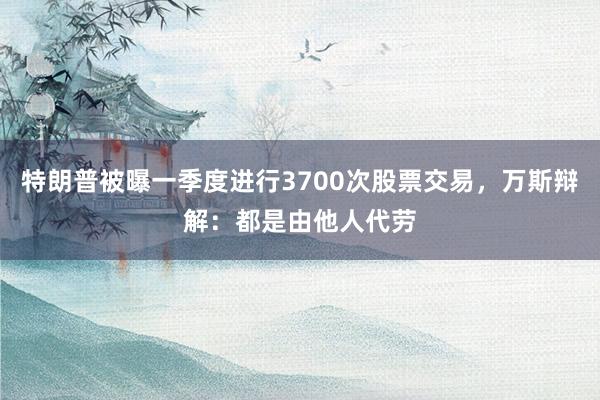 特朗普被曝一季度进行3700次股票交易，万斯辩解：都是由他人代劳