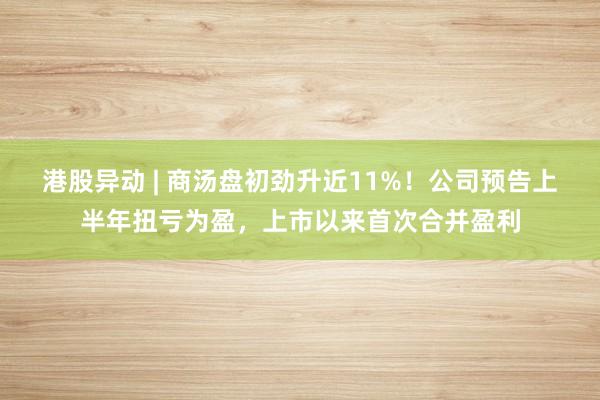 港股异动 | 商汤盘初劲升近11%！公司预告上半年扭亏为盈，上市以来首次合并盈利