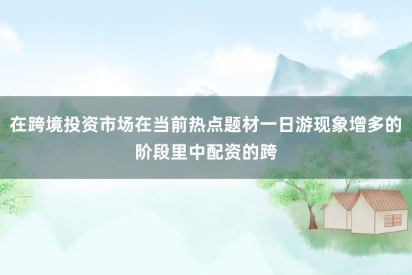 在跨境投资市场在当前热点题材一日游现象增多的阶段里中配资的跨