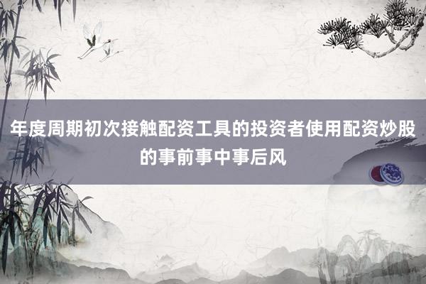 年度周期初次接触配资工具的投资者使用配资炒股的事前事中事后风