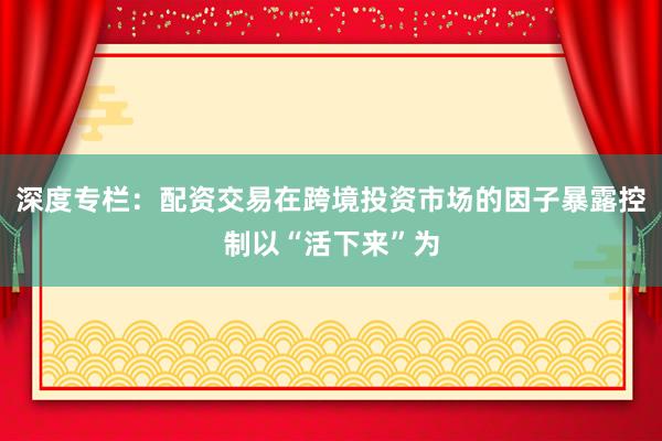 深度专栏：配资交易在跨境投资市场的因子暴露控制以“活下来”为