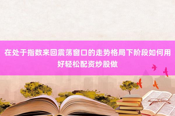 在处于指数来回震荡窗口的走势格局下阶段如何用好轻松配资炒股做