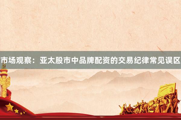 市场观察：亚太股市中品牌配资的交易纪律常见误区