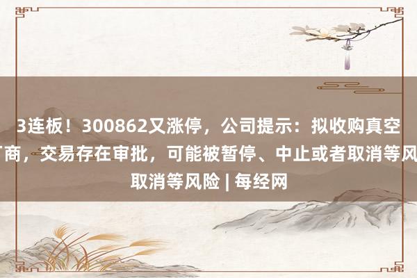 3连板！300862又涨停，公司提示：拟收购真空镀膜设备厂商，交易存在审批，可能被暂停、中止或者取消等风险 | 每经网