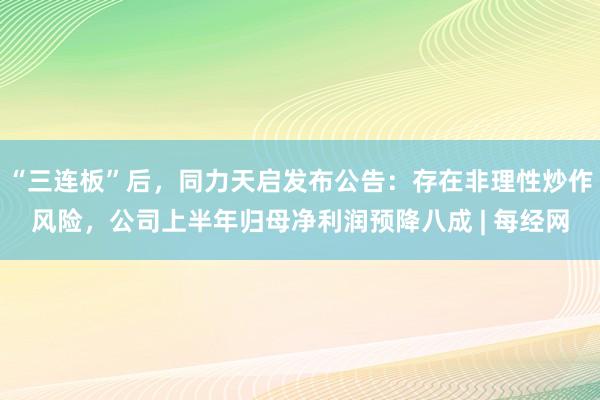 “三连板”后，同力天启发布公告：存在非理性炒作风险，公司上半年归母净利润预降八成 | 每经网