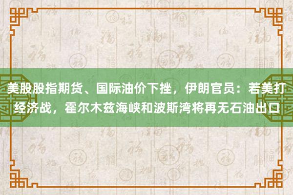 美股股指期货、国际油价下挫，伊朗官员：若美打经济战，霍尔木兹海峡和波斯湾将再无石油出口