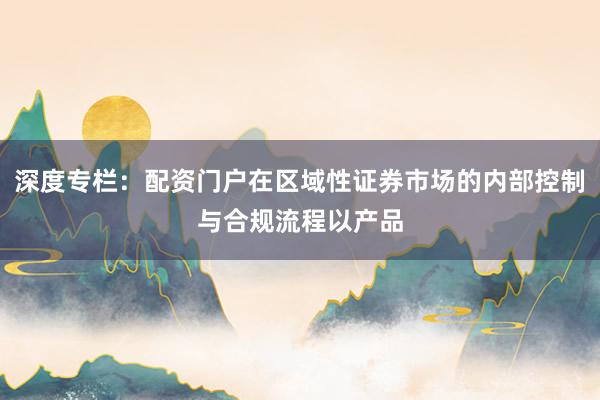 深度专栏：配资门户在区域性证券市场的内部控制与合规流程以产品