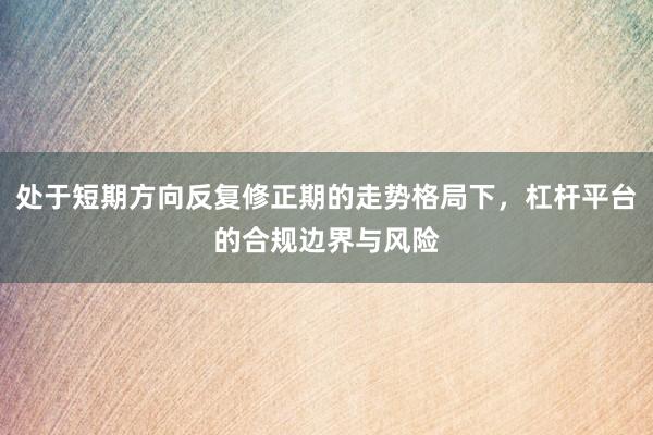 处于短期方向反复修正期的走势格局下，杠杆平台的合规边界与风险